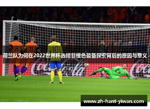 荷兰队为何在2022世界杯选择非橙色装备探索背后的原因与意义 荷兰队为何在2022世界杯选择非橙色装备探索背后的原因与意义