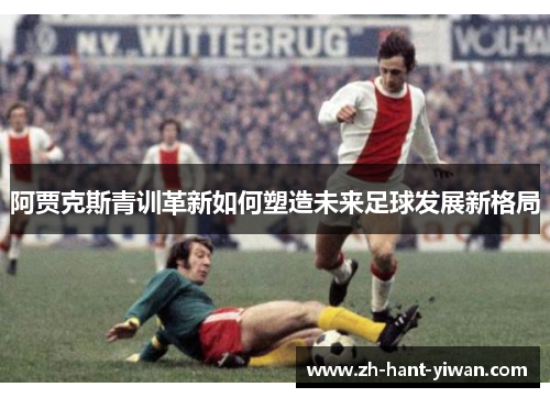 阿贾克斯青训革新如何塑造未来足球发展新格局
