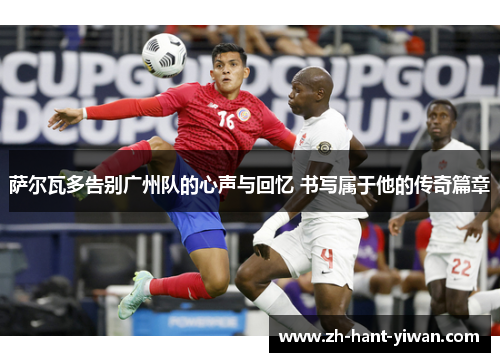 萨尔瓦多告别广州队的心声与回忆 书写属于他的传奇篇章 萨尔瓦多告别广州队的心声与回忆 书写属于他的传奇篇章