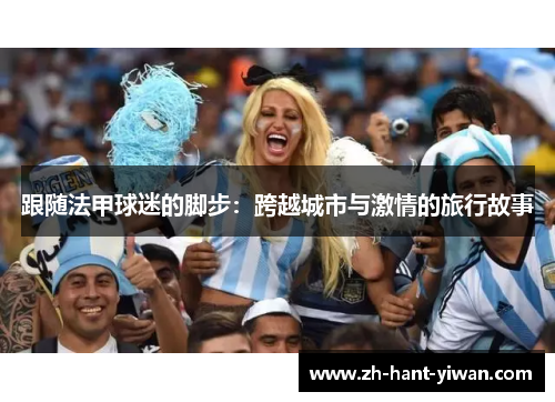 跟随法甲球迷的脚步:跨越城市与激情的旅行故事 跟随法甲球迷的脚步:跨越城市与激情的旅行故事