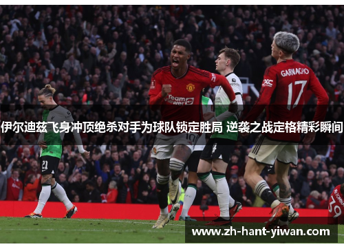 伊尔迪兹飞身冲顶绝杀对手为球队锁定胜局 逆袭之战定格精彩瞬间 伊尔迪兹飞身冲顶绝杀对手为球队锁定胜局 逆袭之战定格精彩瞬间