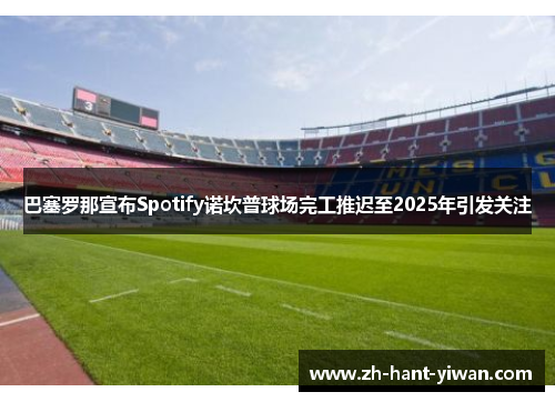巴塞罗那宣布Spotify诺坎普球场完工推迟至2025年引发关注 巴塞罗那宣布Spotify诺坎普球场完工推迟至2025年引发关注